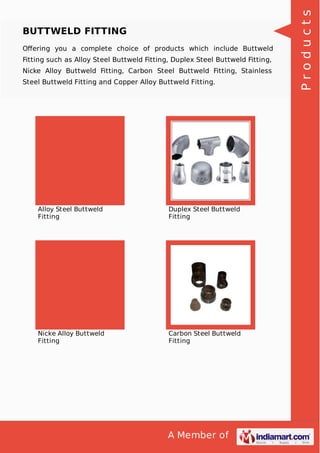 A Member of
BUTTWELD FITTING
Oﬀering you a complete choice of products which include Buttweld
Fitting such as Alloy Steel Buttweld Fitting, Duplex Steel Buttweld Fitting,
Nicke Alloy Buttweld Fitting, Carbon Steel Buttweld Fitting, Stainless
Steel Buttweld Fitting and Copper Alloy Buttweld Fitting.
Alloy Steel Buttweld
Fitting
Duplex Steel Buttweld
Fitting
Nicke Alloy Buttweld
Fitting
Carbon Steel Buttweld
Fitting
Products
 