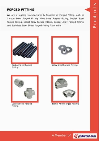 A Member of
FORGED FITTING
We are a leading Manufacturer & Exporter of Forged Fitting such as
Carbon Steel Forged Fitting, Alloy Steel Forged Fitting, Duplex Steel
Forged Fitting, Nickel Alloy Forged Fitting, Copper Alloy Forged Fitting
and Stainless Steel Sheet Forged Fitting from India.
Carbon Steel Forged
Fitting
Alloy Steel Forged Fitting
Duplex Steel Forged
Fitting
Nickel Alloy Forged Fitting
Products
 