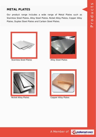 A Member of
METAL PLATES
Our product range includes a wide range of Metal Plates such as
Stainless Steel Plates, Alloy Steel Plates, Nickel Alloy Plates, Copper Alloy
Plates, Duplex Steel Plates and Carbon Steel Plates.
Stainless Steel Plates Alloy Steel Plates
Nickel Alloy Plates Copper Alloy Plates
Products
 