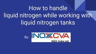 How to handle
liquid nitrogen while working with
liquid nitrogen tanks
By:
 