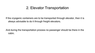If the cryogenic containers are to be transported through elevator, then it is
always advisable to do it through freight elevators.
And during the transportation process no passenger should be there in the
cabin.
2. Elevator Transportation
 