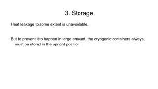 3. Storage
Heat leakage to some extent is unavoidable.
But to prevent it to happen in large amount, the cryogenic containers always,
must be stored in the upright position.
 