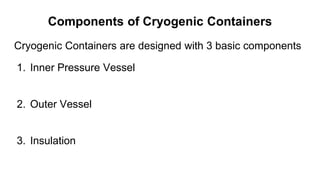 Components of Cryogenic Containers
Cryogenic Containers are designed with 3 basic components
1. Inner Pressure Vessel
2. Outer Vessel
3. Insulation
 