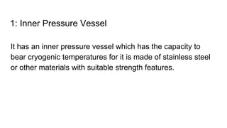 1: Inner Pressure Vessel
It has an inner pressure vessel which has the capacity to
bear cryogenic temperatures for it is made of stainless steel
or other materials with suitable strength features.
 