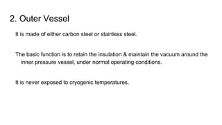 2. Outer Vessel
It is made of either carbon steel or stainless steel.
The basic function is to retain the insulation & maintain the vacuum around the
inner pressure vessel, under normal operating conditions.
It is never exposed to cryogenic temperatures.
 