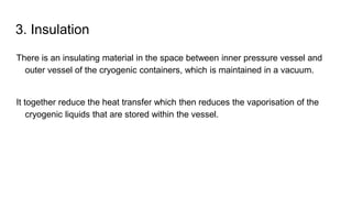 3. Insulation
There is an insulating material in the space between inner pressure vessel and
outer vessel of the cryogenic containers, which is maintained in a vacuum.
It together reduce the heat transfer which then reduces the vaporisation of the
cryogenic liquids that are stored within the vessel.
 