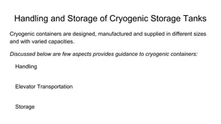 Handling and Storage of Cryogenic Storage Tanks
Cryogenic containers are designed, manufactured and supplied in different sizes
and with varied capacities.
Discussed below are few aspects provides guidance to cryogenic containers:
Handling
Elevator Transportation
Storage
 