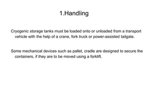 1.Handling
Cryogenic storage tanks must be loaded onto or unloaded from a transport
vehicle with the help of a crane, fork truck or power-assisted tailgate.
Some mechanical devices such as pallet, cradle are designed to secure the
containers, if they are to be moved using a forklift.
 