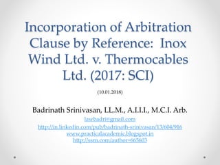 Incorporation of Arbitration
Clause by Reference: Inox
Wind Ltd. v. Thermocables
Ltd. (2017: SCI)
(10.01.2018)
Badrinath Srinivasan, LL.M., A.I.I.I., M.C.I. Arb.
lawbadri@gmail.com
http://in.linkedin.com/pub/badrinath-srinivasan/13/604/916
www.practicalacademic.blogspot.in
http://ssrn.com/author=665603
 