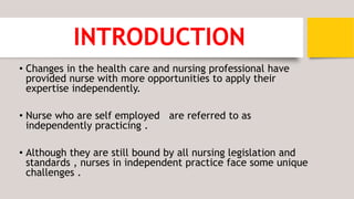 INTRODUCTION
• Changes in the health care and nursing professional have
provided nurse with more opportunities to apply their
expertise independently.
• Nurse who are self employed are referred to as
independently practicing .
• Although they are still bound by all nursing legislation and
standards , nurses in independent practice face some unique
challenges .
 