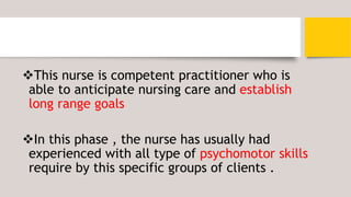 This nurse is competent practitioner who is
able to anticipate nursing care and establish
long range goals
In this phase , the nurse has usually had
experienced with all type of psychomotor skills
require by this specific groups of clients .
 