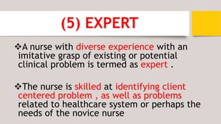 (5) EXPERT
A nurse with diverse experience with an
imitative grasp of existing or potential
clinical problem is termed as expert .
The nurse is skilled at identifying client
centered problem , as well as problems
related to healthcare system or perhaps the
needs of the novice nurse
 