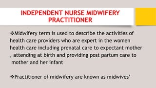 INDEPENDENT NURSE MIDWIFERY
PRACTITIONER
Midwifery term is used to describe the activities of
health care providers who are expert in the women
health care including prenatal care to expectant mother
, attending at birth and providing post partum care to
mother and her infant
Practitioner of midwifery are known as midwives’
 