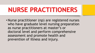 NURSE PRACTITIONERS
•Nurse practitioner (np) are registered nurses
who have graduate level nursing preparation
as nurse practitioners at master’s or
doctoral level and perform comprehensive
assessment and promote health and
prevention of illness and injury.
 