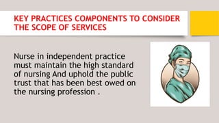 KEY PRACTICES COMPONENTS TO CONSIDER
THE SCOPE OF SERVICES
Nurse in independent practice
must maintain the high standard
of nursing And uphold the public
trust that has been best owed on
the nursing profession .
 