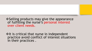 Selling products may give the appearance
of fulfilling the nurse’s personal interest
over client needs.
It is critical that nurse in independent
practice avoid conflict of interest situations
in their practices .
 