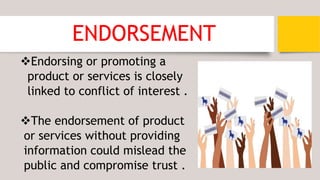 ENDORSEMENT
Endorsing or promoting a
product or services is closely
linked to conflict of interest .
The endorsement of product
or services without providing
information could mislead the
public and compromise trust .
 