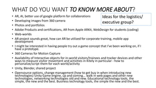 WHAT DO YOU WANT TO KNOW MORE ABOUT?
• AR, AI, better use of google platform for collaborations
• Developing images from 360 camera
• Photos and portfolios
• Adobe Products and certifications, AR from Apple ARKit, WebDesign for students (coding)
• Web-worlds
• AR project sounds great, how can AR be utilized for corporate training, mobile app
development
• I might be interested in having people try out a game concept that I've been working on, if I
have a prototype.
• 360 Cameras for Motion Capture
• Availability of Interactive objects for in-world visitors/trainees and tracker devices and other
ways to measure visitor movement and activities in Kitely in particular - how to
personalize/script them for each world/activity
• Unity, Blender, shared project
• Opensource options, change management (how to get buy in when introducing new
technologies) Unity Game engine, up and coming... walk in web pages and other new
technologies, networking technologies old and new. Educational technology tools, the
simple, the new and the best. Business technology tools, the simple the new and the best.
Ideas for the logistics/
executive group?
 