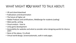 WHAT MIGHT YOU WANT TO TALK ABOUT:
• VR and island download
• Publications and dissemination
• The future of higher ed
• Adobe Products and certifications, WebDesign for students (coding)
• Web-worlds, writing
• Visual analysis - how to
• Unity game development
• Accessibility for websites and what to consider when designing worlds for diverse
users
• None of the above, I'm afraid.
• Virtual world design, Screencastomatic, walk-in web pages.
 