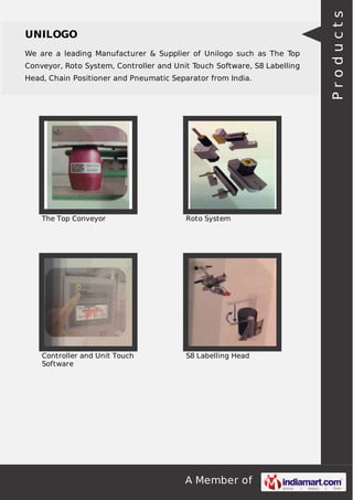 We are a leading Manufacturer & Supplier of Unilogo such as The Top
Conveyor, Roto System, Controller and Unit Touch Software, S8 Labelling
Head, Chain Positioner and Pneumatic Separator from India.

The Top Conveyor

Roto System

Controller and Unit Touch
Software

S8 Labelling Head

A Member of

Products

UNILOGO

 