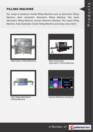 Our range of products include Filling Machine such as Volumetric Filling
Machine,

Semi

Automatic

Volumetric

Filling

Machine,

Two

Head

Volumetric Filling Machine, Human Machine Interface, FFS Liquid Filling
Machine, Fully Automatic Cream Filling Machine and many more items.

Volumetric Filling Machine

Semi Automatic
Volumetric Filling Machine

Two Head Volumetric
Filling Machine

Human Machine Interface

A Member of

Products

FILLING MACHINE

 