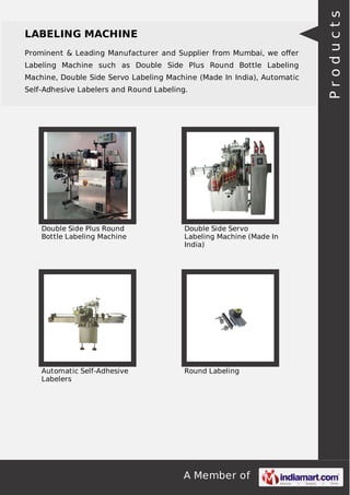 Prominent & Leading Manufacturer and Supplier from Mumbai, we oﬀer
Labeling Machine such as Double Side Plus Round Bottle Labeling
Machine, Double Side Servo Labeling Machine (Made In India), Automatic
Self-Adhesive Labelers and Round Labeling.

Double Side Plus Round
Bottle Labeling Machine

Double Side Servo
Labeling Machine (Made In
India)

Automatic Self-Adhesive
Labelers

Round Labeling

A Member of

Products

LABELING MACHINE

 