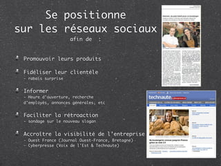 Se positionne
sur les réseaux sociaux
                     afin de       :


 Promouvoir leurs produits

 Fidéliser leur clientèle
 - rabais surprise


 Informer
 - Heure d’ouverture, recherche
 d’employés, annonces générales, etc


 Faciliter la rétroaction
 - sondage sur le nouveau slogan


 Accroître la visibilité de l’entreprise
 - Ouest France (Journal Ouest-France, Bretagne)
 - Cyberpresse (Voix de l'Est & Technaute)
 
