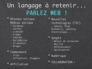 Un langage à retenir...
      PARLEZ WEB !
Réseaux sociaux           Nouvelles
Médias sociaux            technologies (TIC)
-   Facebook              - Iphone, IPad,
-   Twitter               Blacberry, tablette
-   LinkedIn              électronique...
-   Viadeo
-   Youtube               Google
-   DailyMotion           -   Moteur de recherche
-   Slideshare            -   Mot-clé
-   Blogue                -   Référencement
                          -   Optimisation
Communauté
- Tribu                   Numérique
- Influenceur, bloggeur
                          COLLABORATION !
Affiliation
 