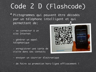 Code 2 D (Flashcode)
Pictogrammes qui peuvent être décodés
par un téléphone intelligent et qui
permettent de:

- se connecter à un
site Internet

- générer un appel
téléphonique

- enregistrer une carte de
visite dans ses contacts

- envoyer un courrier électronique

- de faire sa promotion hors-ligne efficacement !
 