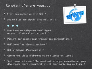 Combien d’entre vous...

N’ont pas encore de site Web ?

Ont un site Web depuis plus de 2 ans ?


• • •
Possèdent un téléphone intelligent
ou une tablette électronique ?

Passent par Google pour trouver des informations ?

Utilisent les réseaux sociaux ?

Ont un blogue d’entreprise ?

Gèrent une liste d’abonnés ou de clients en ligne ?

Sont conscients que l’Internet est un moyen exceptionnel pour
développer leurs communications et leur marketing en ligne ?
 