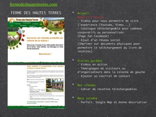 fermedeshautesterres.com
FERME DES HAUTES TERRES    Accueil
                           Appel à l’action
                           - Vidéos pour nous permettre de vivre
                           l’expérience (Youtube, Vimeo...)
                           - Catalogue téléchargeable pour cadeaux
                           corporatifs ou personnalisés
                           (Page fan Facebook)
                           - Ajout d’un réseau social
                           (Imprimer sur documents physiques pour
                           permettre le téléchargement du livre de
                           recettes)


                           Visites guidées
                           - Vidéos en action
                           - Témoignages de visiteurs ou
                           d’organisateurs dans la colonne de gauche
                           - Ajouter un courriel de contact


                           Nos viandes
                           - Cahier de recettes téléchargeables


                           Nous joindre
                           - Parfait. Google Map et bonne description
 