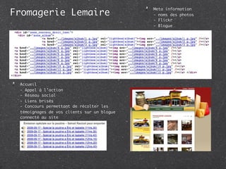 Fromagerie Lemaire
                                            Meta information
                                            - noms des photos
                                            - Flickr
                                            - Blogue




 Accueil
 - Appel à l’action
 - Réseau social
 - Liens brisés
 - Concours permettant de récolter les
 témoignages de vos clients sur un blogue
 connecté au site
 