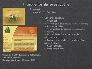 Fromagerie du presbytère
                               Accueil
                               - Appel à l’action

                                            Contenu général
                                            - Recettes
                                            (Excellent pour la circulation d’information)
                                            - Produits Bio
                                            (site de partage de contenu et communautés
                                            d’intérêt)
                                            - Actualisez le site par les
                                            médias sociaux
                                            - Faire disparaître la dernière
                                            mise à jour
                                            - Nous joindre
                                            (Ajouter Google Map)


Copyright @ 2007 Fromagerie du Presbytère
Tous droits réservés
Dernière mise à jour : 15 janvier 2008
 