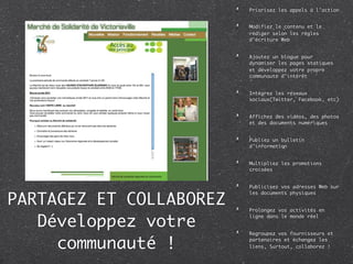 Priorisez les appels à l’action


                         Modifiez le contenu et le
                         rédiger selon les règles
                         d’écriture Web


                         Ajoutez un blogue pour
                         dynamiser les pages statiques
                         et développez votre propre
                         communauté d’intérêt


                         Intégrez les réseaux
                         sociaux(Twitter, Facebook, etc)


                         Affichez des vidéos, des photos
                         et des documents numériques


                         Publiez un bulletin
                         d’information


                         Multipliez les promotions
                         croisées


                         Publicisez vos adresses Web sur


PARTAGEZ ET COLLABOREZ
                         les documents physiques


                         Prolongez vos activités en


   Développez votre
                         ligne dans le monde réel


                         Regroupez vos fournisseurs et

     communauté !        partenaires et échangez les
                         liens, Surtout, collaborez !
 