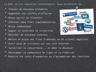 Le Web, et les nouvelles technologies, nous permettent de...

   Trouver de nouveaux prospects
   Augmenter son chiffre d’affaires
   Mieux servir sa clientèle
   Informer sans frais supplémentaires
   Mieux communiquer
   Gagner en notoriété et visibilité
   Dénicher de nouveaux contrats

   Mettre en place une liste d’abonnés ou de clients réguliers
   Avoir plus de visiteurs sur son site Internet
   Surveiller la concurrence... et même la devancer

   Développer sa communauté en ligne et la fidéliser
   Réduire les coûts d’expansion ou d’automatiser des fonctions
 