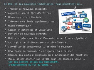 Le Web, et les nouvelles technologies, nous permettent de...

   Trouver de nouveaux prospects
   Augmenter son chiffre d’affaires
   Mieux servir sa clientèle
   Informer sans frais supplémentaires
   Mieux communiquer
   Gagner en notoriété et visibilité
   Dénicher de nouveaux contrats

   Mettre en place une liste d’abonnés ou de clients réguliers
   Avoir plus de visiteurs sur son site Internet
   Surveiller la concurrence... et même la devancer

   Développer sa communauté en ligne et la fidéliser
   Réduire les coûts d’expansion ou d’automatiser des fonctions
   Mieux se positionner sur le Web pour les années à venir...
   Car les actions prises dès maintenant,
   s’additionnent au fil du temps...
 