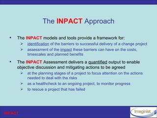 The INPACT Approach

     The INPACT models and tools provide a framework for:
            identification of the barriers to successful delivery of a change project
            assessment of the impact these barriers can have on the costs,
             timescales and planned benefits
     The INPACT Assessment delivers a quantified output to enable
      objective discussion and mitigating actions to be agreed
            at the planning stages of a project to focus attention on the actions
             needed to deal with the risks
            as a healthcheck to an ongoing project, to monitor progress
            to rescue a project that has failed




INPACT
 