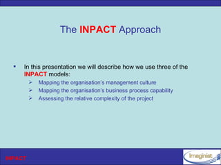The INPACT Approach


     In this presentation we will describe how we use three of the
      INPACT models:
            Mapping the organisation’s management culture
            Mapping the organisation’s business process capability
            Assessing the relative complexity of the project




INPACT
 