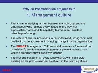 Why do transformation projects fail?

                   1. Management culture
     There is an underlying tension between the individual and the
      organisation which affects every aspect of the way that
      organisation works and its capability to introduce - and take
      advantage of change
     The nature of this tension needs to be understood, brought out and
      dealt with, to be successful in bringing change into the organisation
     The INPACT Management Culture model provides a framework for
      us to identify the dominant management style and indicate how
      well the organisation will cope with change
     The model is based on an evolutionary spiral, with each style
      building on the previous styles, as shown in the following slides


INPACT
 