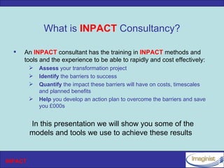 What is INPACT Consultancy?

     An INPACT consultant has the training in INPACT methods and
      tools and the experience to be able to rapidly and cost effectively:
            Assess your transformation project
            Identify the barriers to success
            Quantify the impact these barriers will have on costs, timescales
             and planned benefits
            Help you develop an action plan to overcome the barriers and save
             you £000s


         In this presentation we will show you some of the
         models and tools we use to achieve these results


INPACT
 