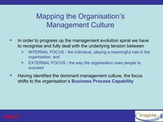 Mapping the Organisation’s
                   Management Culture
     In order to progress up the management evolution spiral we have
      to recognise and fully deal with the underlying tension between
            INTERNAL FOCUS - the individual, playing a meaningful role in the
             organisation, and
            EXTERNAL FOCUS - the way the organisation uses people to
             succeed
     Having identified the dominant management culture, the focus
      shifts to the organisation’s Business Process Capability




INPACT
 