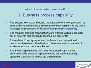 Why do transformation projects fail?

             2. Business process capability
     The second key factor affecting the capability of the organisation to
      cope with change and take advantage of new systems, is the way it
      manages its processes, or its business process capability
     The majority of larger organisations are working with a piecemeal
      set of systems and ad-hoc processes still proliferate
     Even where ‘core’ systems such as finance and operational
      processes have been standardised, there are many instances of
      work-arounds and non-compliance
     And those organisations that have introduced sophisticated
      enterprise-wide systems report that they are often not being
      operated consistently across the organisation


INPACT
 
