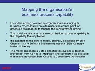 Mapping the organisation’s
               business process capability
     So understanding how well an organisation is managing its
      business processes will provide a useful reference point for
      assessing its capability to manage the transformation project
     The model we use to assess an organisation’s process capability is
      the Capability Maturity Model
     It is adapted from a generic model, originally developed by Brett
      Champlin at the Software Engineering Institute (SEI), Carnegie
      Mellon University
     The model comprises a 5-step classification system to describe
      processes, from Ad hoc to Integrated, and associates the capability
      to manage processes, from Chaotic to Cooperative Optimisation



INPACT
 