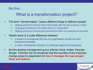 But first…

           What is a transformation project?
    The term “transformation” means different things to different people:
         “Making significant changes that fundamentally alter the way business is done”
         “Changing something for the better within our organisation”
         “Making continuous incremental improvements within our products and services”

    Clearly there is a scale difference between:
         a project to re-engineer the way an organisation carries out core
          business processes
         a small, incremental change to a particular aspect of its business
    But the leading management gurus (Hamel, Kanji, Kotter, Pascale,
     Senge, Tushman etc al) recognise that the success of any business
     change project is dependent on how it changes the way people
     think and behave


INPACT
 