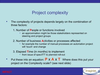 Project complexity
     The complexity of projects depends largely on the combination of
      three factors:
         1. Number of People or functions involved
              • an approximation might be those stakeholders represented on
                steering and project groups

         2. Number of business Activities or processes affected
              • for example the number of manual processes an automation project
                will ‘touch’ and change

         3. Elapsed Time (in months) to implement
              • from issue of spec/ITT to planned roll-out
     Put these into an equation: P x A x T Where does this put your
      project on the Complexity scale? (see next slide)


INPACT
 