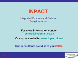 INPACT
            Integrated Process and Culture
                     Transformation


             For more information contact
               peterd@imaginist.co.uk
         Or visit our website: www.inpactuk.net


         Our consultants could save you £000s


INPACT
 