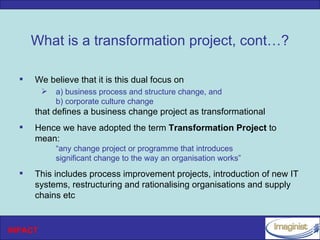What is a transformation project, cont…?

     We believe that it is this dual focus on
            a) business process and structure change, and
             b) corporate culture change
      that defines a business change project as transformational
     Hence we have adopted the term Transformation Project to
      mean:
             “any change project or programme that introduces
             significant change to the way an organisation works”
     This includes process improvement projects, introduction of new IT
      systems, restructuring and rationalising organisations and supply
      chains etc


INPACT
 
