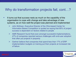 Why do transformation projects fail, cont…?

     It turns out that success rests as much on the capability of the
      organisation to cope with change and take advantage of new
      systems, as on how well the project was planned and implemented
          John McKean, Executive Director of the Ohio-based Center for
           Information Based Competition is quoted as saying that 85% of project
           success is dependent on factors related to people
          AMR Research found that even amongst successful implementations,
           47% of companies reported serious challenges with end-user adoption
           that often put projects in jeopardy
          Gartner believe that companies that spend less than 17% of ERP
           implementation budgets on training put their projects at increased risk
           of failure



INPACT
 