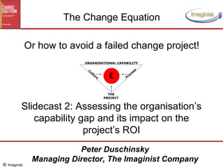 Slidecast 2: Assessing the organisation’s capability gap and its impact on the project’s ROI The Change Equation Or how to avoid a failed change project! Peter Duschinsky Managing Director, The Imaginist Company 