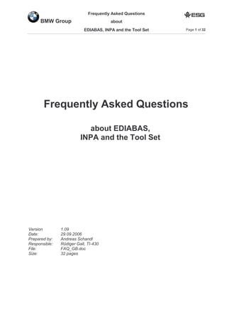 Frequently Asked Questions
aboutBMW Group
EDIABAS, INPA and the Tool Set Page 1 of 32
Frequently Asked Questions
about EDIABAS,
INPA and the Tool Set
Version 1.09
Date: 29.09.2006
Prepared by: Andreas Schandl
Responsible: Rüdiger Gall, TI-430
File: FAQ_GB.doc
Size: 32 pages
 